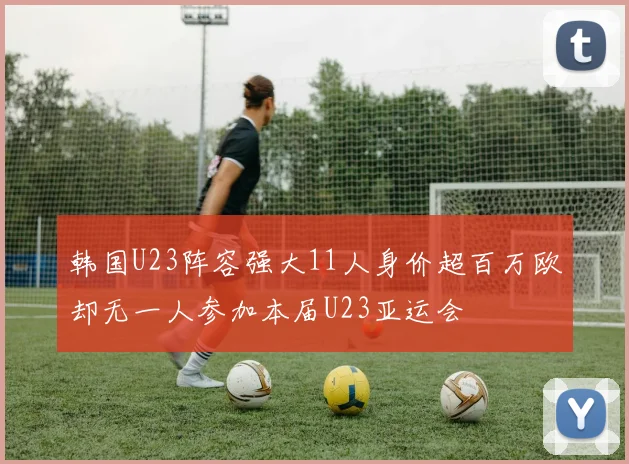韩国U23阵容强大11人身价超百万欧却无一人参加本届U23亚运会