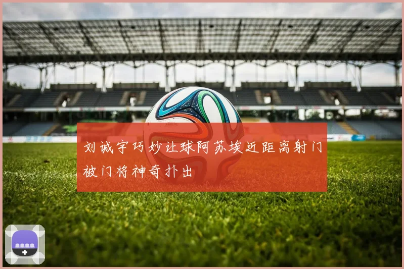 刘诚宇巧妙让球阿苏埃近距离射门被门将神奇扑出