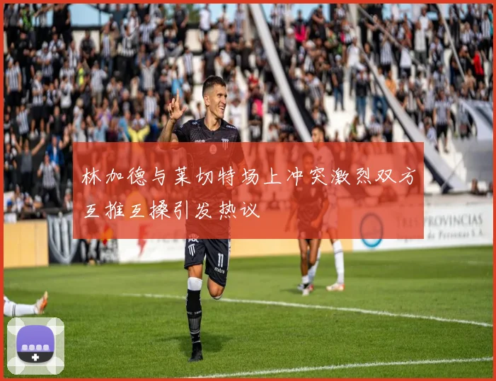 林加德与莱切特场上冲突激烈双方互推互搡引发热议