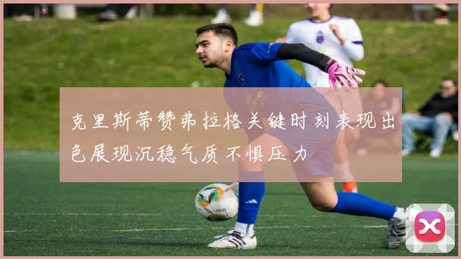 克里斯蒂赞弗拉格关键时刻表现出色展现沉稳气质不惧压力
