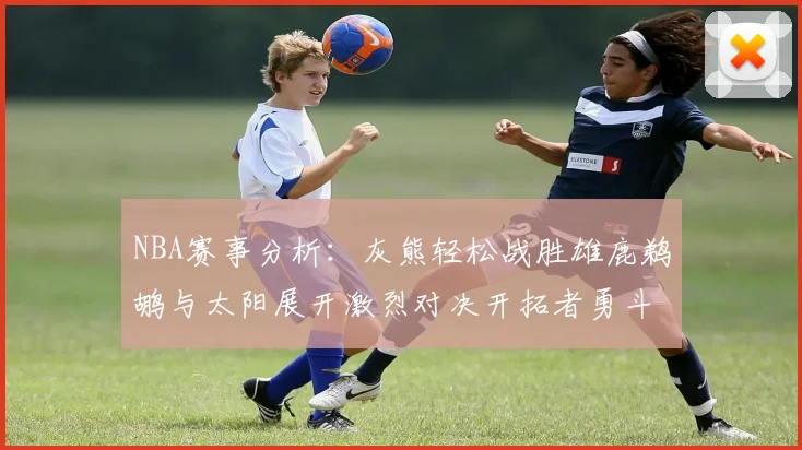 NBA赛事分析：灰熊轻松战胜雄鹿鹈鹕与太阳展开激烈对决开拓者勇斗快船不畏强敌
