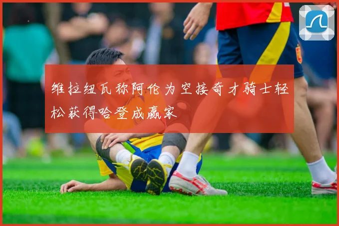 维拉纽瓦称阿伦为空接奇才骑士轻松获得哈登成赢家