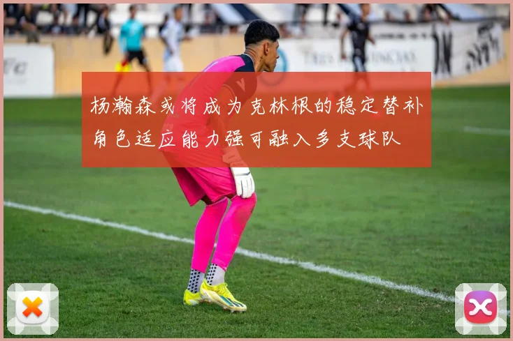 杨瀚森或将成为克林根的稳定替补角色适应能力强可融入多支球队