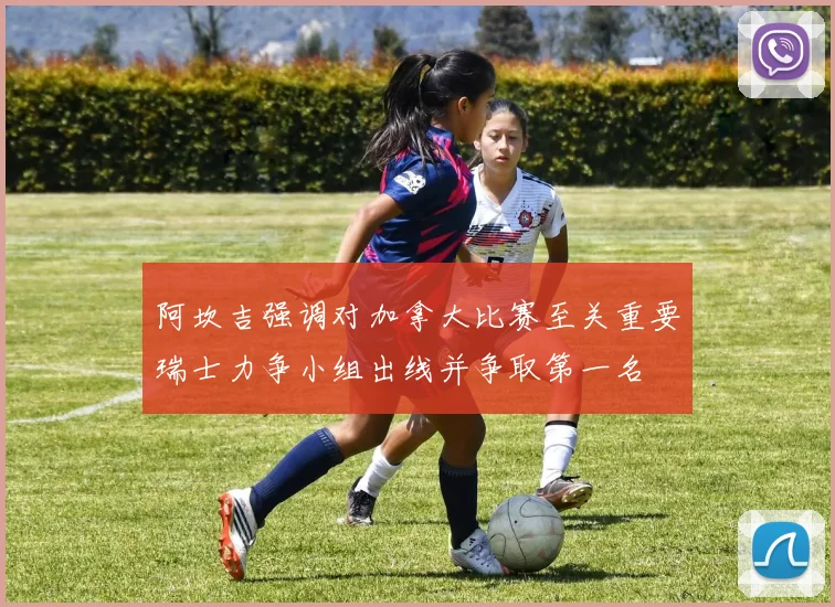 阿坎吉强调对加拿大比赛至关重要瑞士力争小组出线并争取第一名