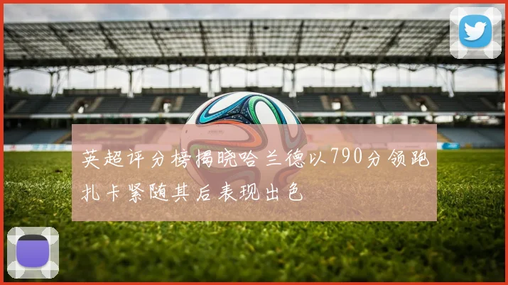 英超评分榜揭晓哈兰德以790分领跑扎卡紧随其后表现出色