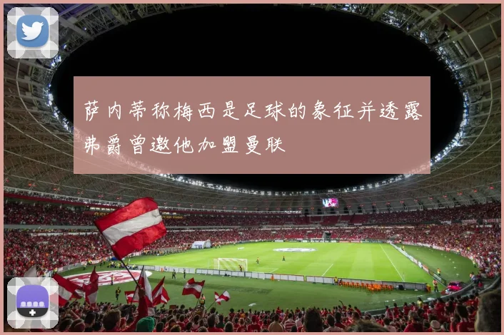 萨内蒂称梅西是足球的象征并透露弗爵曾邀他加盟曼联
