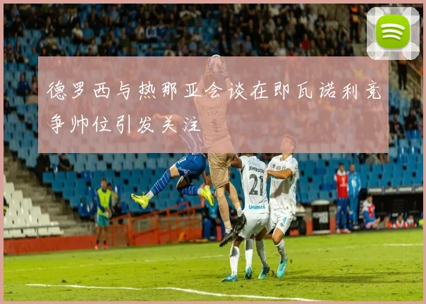 德罗西与热那亚会谈在即瓦诺利竞争帅位引发关注