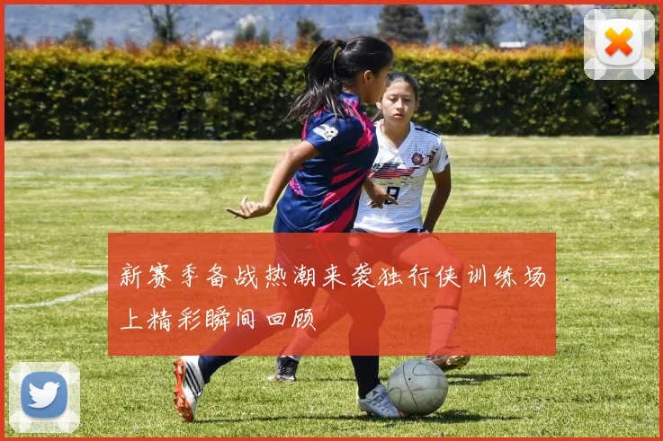 新赛季备战热潮来袭独行侠训练场上精彩瞬间回顾