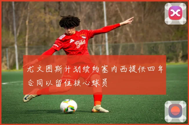 尤文图斯计划续约塞内西提供四年合同以留住核心球员