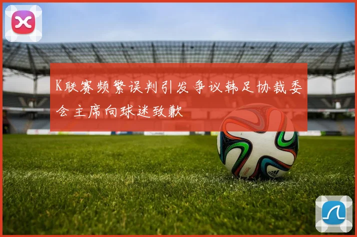 K联赛频繁误判引发争议韩足协裁委会主席向球迷致歉