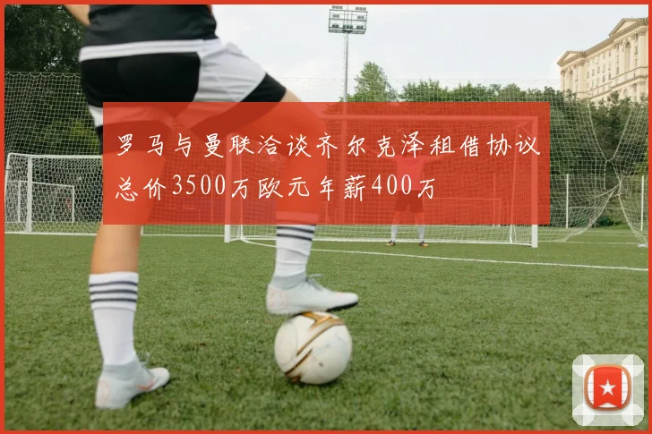 罗马与曼联洽谈齐尔克泽租借协议总价3500万欧元年薪400万