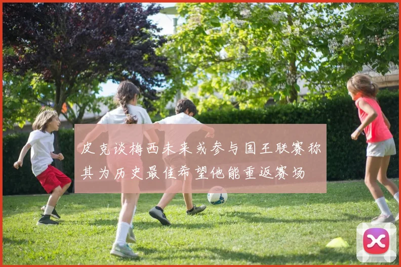 皮克谈梅西未来或参与国王联赛称其为历史最佳希望他能重返赛场