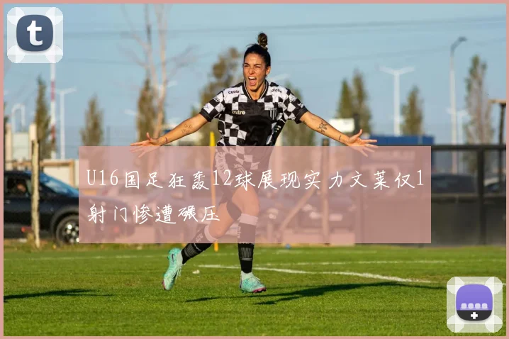 U16国足狂轰12球展现实力文莱仅1射门惨遭碾压