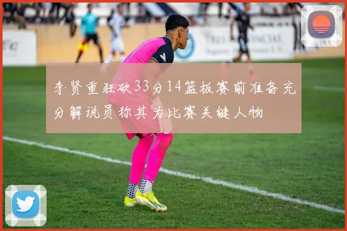 李贤重狂砍33分14篮板赛前准备充分解说员称其为比赛关键人物