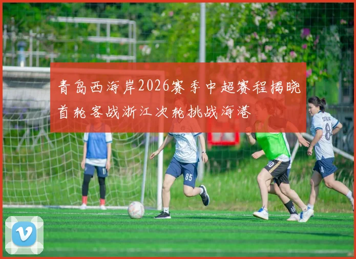 青岛西海岸2026赛季中超赛程揭晓首轮客战浙江次轮挑战海港