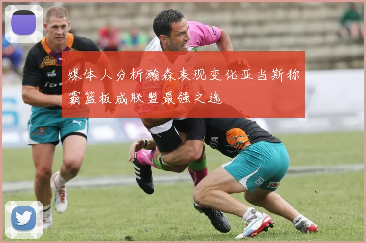 媒体人分析瀚森表现变化亚当斯称霸篮板成联盟最强之选