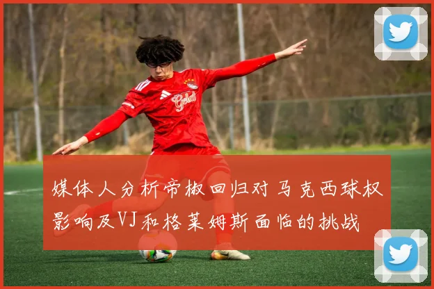 媒体人分析帝椒回归对马克西球权影响及VJ和格莱姆斯面临的挑战