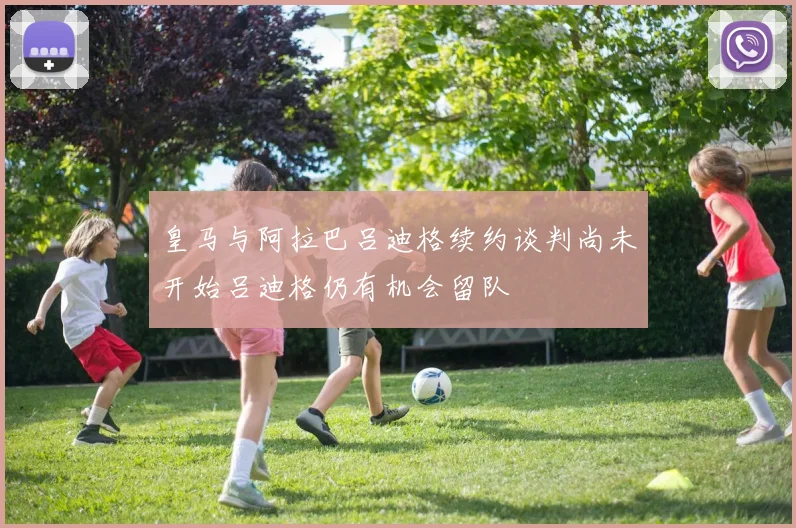 皇马与阿拉巴吕迪格续约谈判尚未开始吕迪格仍有机会留队