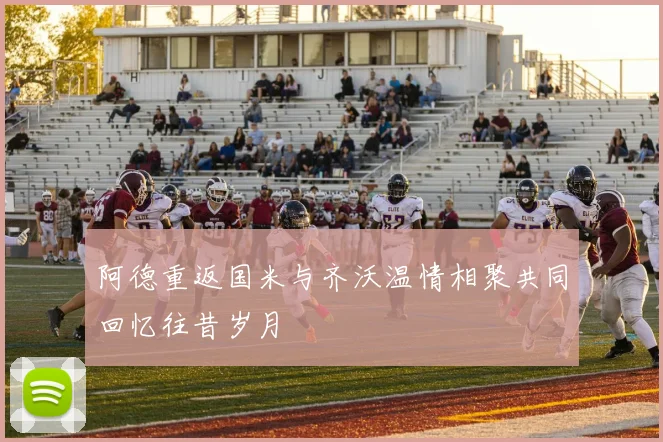 阿德重返国米与齐沃温情相聚共同回忆往昔岁月