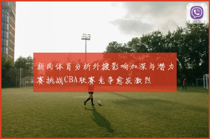 新民体育分析外援影响加深与潜力赛挑战CBA联赛竞争愈发激烈