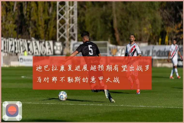 迪巴拉康复进展超预期有望出战罗马对那不勒斯的意甲大战