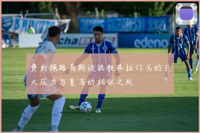 费利佩路易斯谈执教弗拉门戈的巨大压力与皇马的相似之处