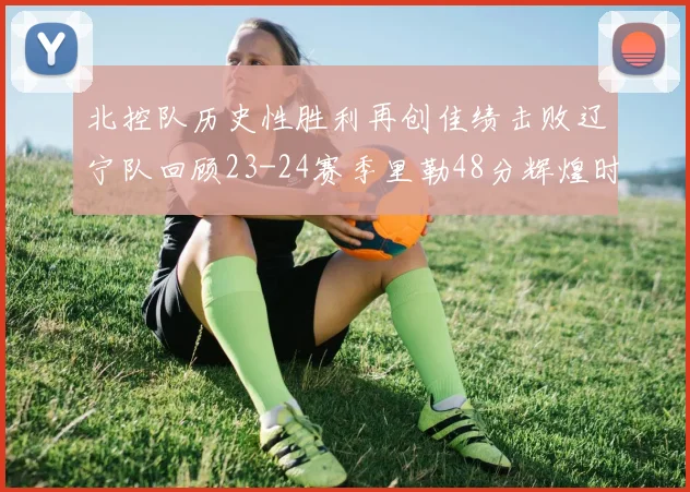北控队历史性胜利再创佳绩击败辽宁队回顾23-24赛季里勒48分辉煌时刻