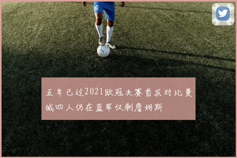 五年已过2021欧冠决赛首发对比曼城四人仍在蓝军仅剩詹姆斯