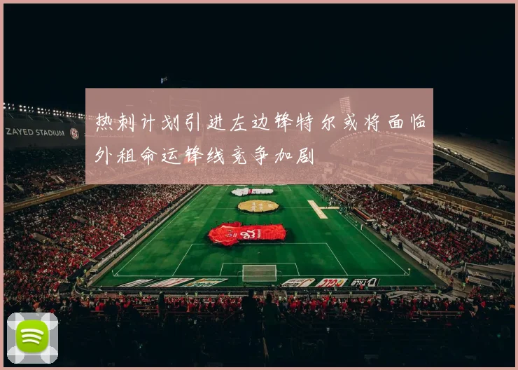 热刺计划引进左边锋特尔或将面临外租命运锋线竞争加剧